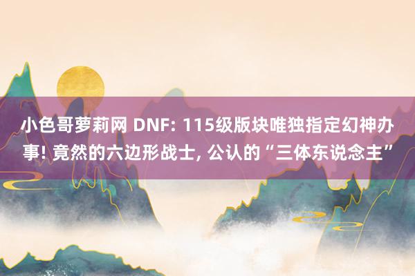 小色哥萝莉网 DNF: 115级版块唯独指定幻神办事! 竟然的六边形战士, 公认的“三体东说念主”