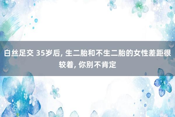 白丝足交 35岁后, 生二胎和不生二胎的女性差距很较着, 你别不肯定