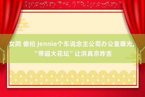女同 偷拍 Jennie个东说念主公司办公室曝光, “带超大花坛”让洪真京咋舌