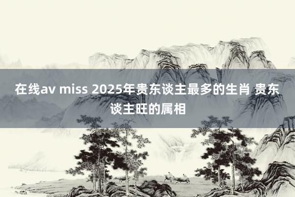 在线av miss 2025年贵东谈主最多的生肖 贵东谈主旺的属相