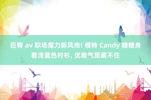 巨臀 av 职场魔力新风尚! 模特 Candy 糖糖身着浅蓝色衬衫, 优雅气质藏不住