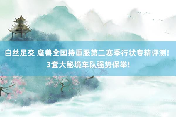 白丝足交 魔兽全国持重服第二赛季行状专精评测! 3套大秘境车队强势保举!