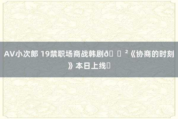 AV小次郎 19禁职场商战韩剧🈲《协商的时刻》本日上线❗