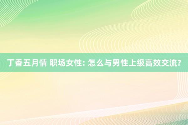 丁香五月情 职场女性: 怎么与男性上级高效交流?