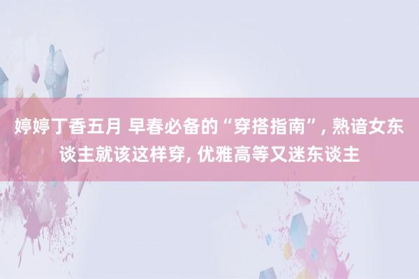 婷婷丁香五月 早春必备的“穿搭指南”, 熟谙女东谈主就该这样穿, 优雅高等又迷东谈主