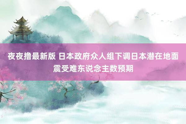 夜夜撸最新版 日本政府众人组下调日本潜在地面震受难东说念主数预期