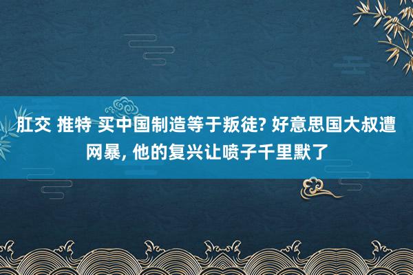 肛交 推特 买中国制造等于叛徒? 好意思国大叔遭网暴, 他的复兴让喷子千里默了