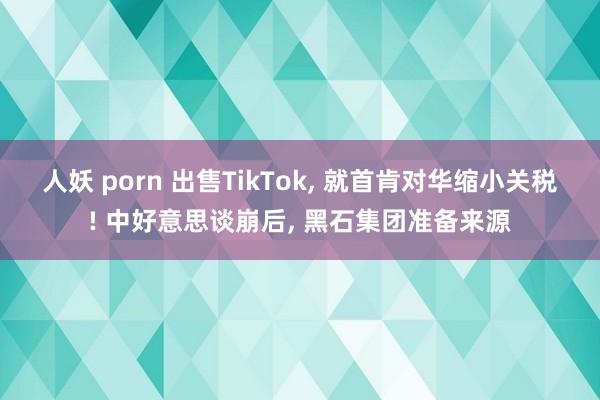 人妖 porn 出售TikTok, 就首肯对华缩小关税! 中好意思谈崩后, 黑石集团准备来源