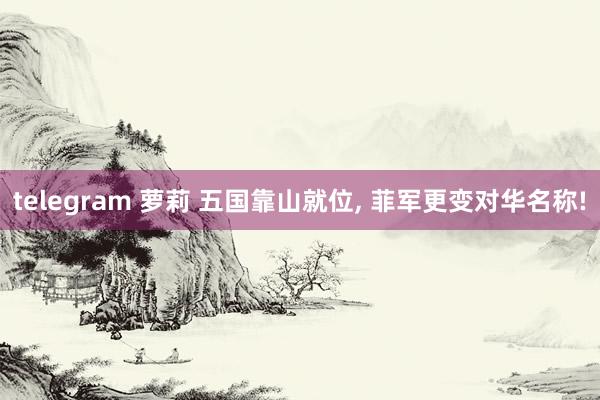 telegram 萝莉 五国靠山就位, 菲军更变对华名称!