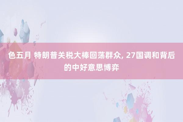 色五月 特朗普关税大棒回荡群众, 27国调和背后的中好意思博弈