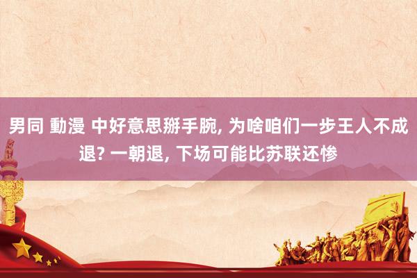 男同 動漫 中好意思掰手腕, 为啥咱们一步王人不成退? 一朝退, 下场可能比苏联还惨