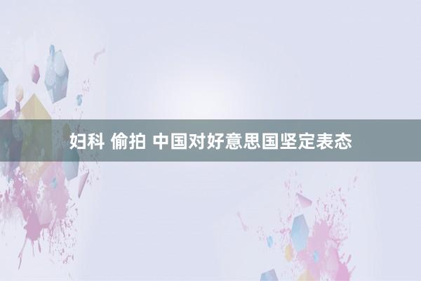 妇科 偷拍 中国对好意思国坚定表态