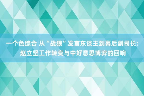 一个色综合 从“战狼”发言东谈主到幕后副司长: 赵立坚工作转变与中好意思博弈的回响