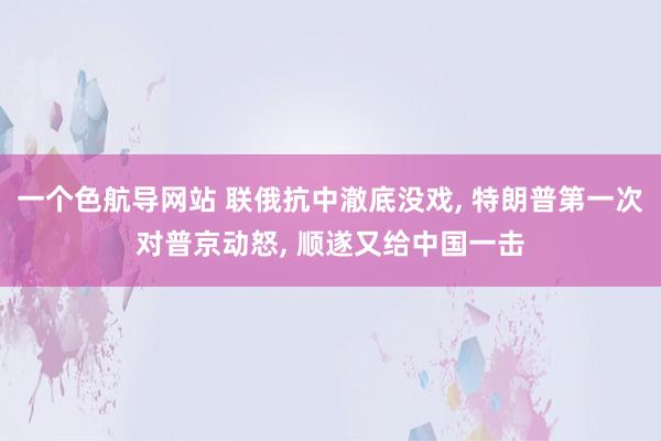 一个色航导网站 联俄抗中澈底没戏, 特朗普第一次对普京动怒, 顺遂又给中国一击
