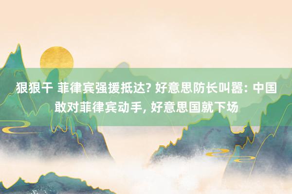 狠狠干 菲律宾强援抵达? 好意思防长叫嚣: 中国敢对菲律宾动手, 好意思国就下场