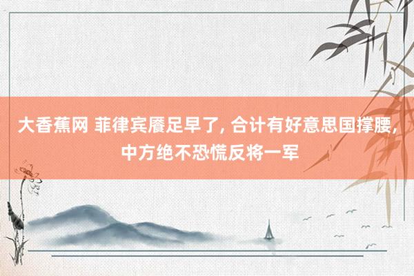 大香蕉网 菲律宾餍足早了, 合计有好意思国撑腰, 中方绝不恐慌反将一军