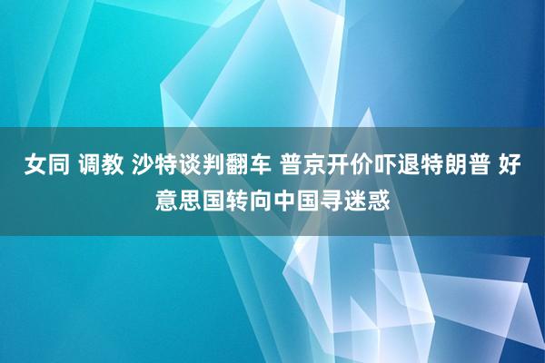 女同 调教 沙特谈判翻车 普京开价吓退特朗普 好意思国转向中国寻迷惑