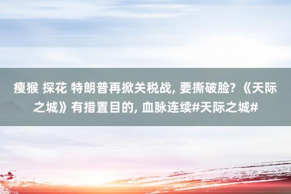 瘦猴 探花 特朗普再掀关税战, 要撕破脸? 《天际之城》有措置目的, 血脉连续#天际之城#