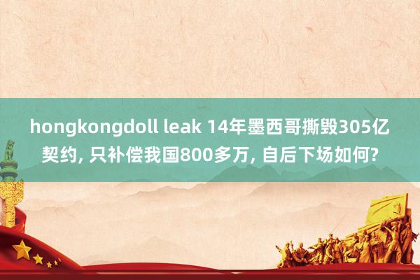 hongkongdoll leak 14年墨西哥撕毁305亿契约, 只补偿我国800多万, 自后下场如何?