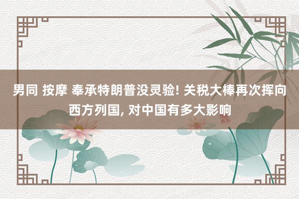 男同 按摩 奉承特朗普没灵验! 关税大棒再次挥向西方列国, 对中国有多大影响