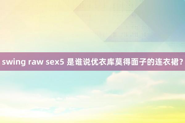 swing raw sex5 是谁说优衣库莫得面子的连衣裙？
