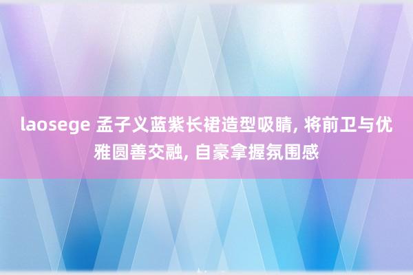 laosege 孟子义蓝紫长裙造型吸睛, 将前卫与优雅圆善交融, 自豪拿握氛围感