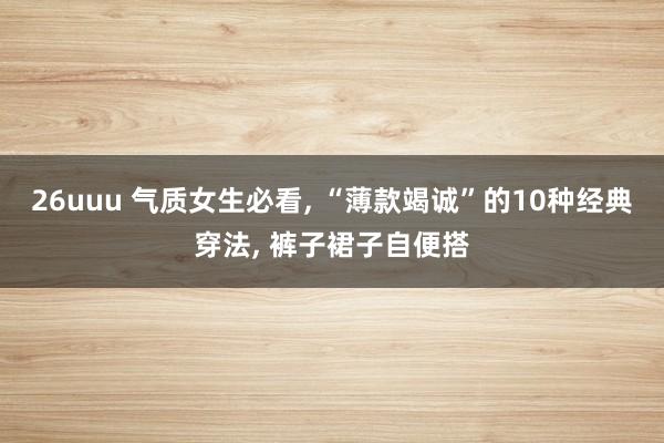 26uuu 气质女生必看, “薄款竭诚”的10种经典穿法, 裤子裙子自便搭
