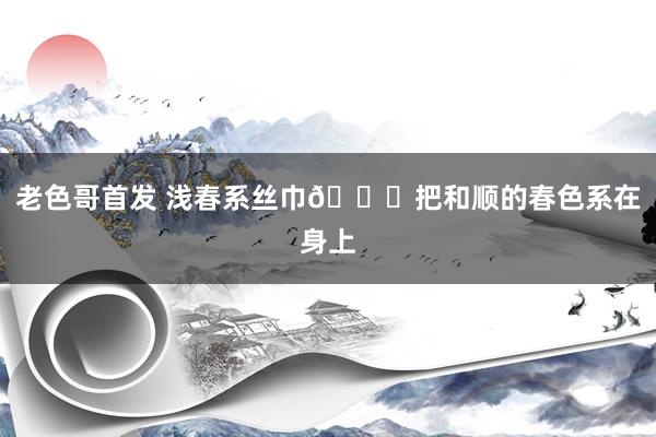 老色哥首发 浅春系丝巾🍃把和顺的春色系在身上