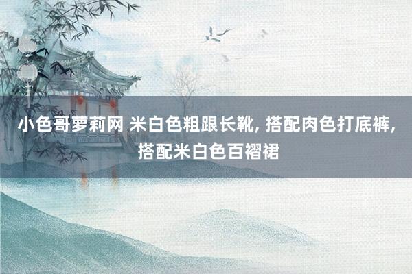 小色哥萝莉网 米白色粗跟长靴, 搭配肉色打底裤, 搭配米白色百褶裙