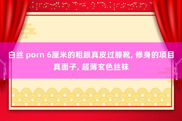白丝 porn 6厘米的粗跟真皮过膝靴, 修身的项目真面子, 超薄玄色丝袜