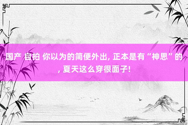 国产 自拍 你以为的简便外出, 正本是有“神思”的, 夏天这么穿很面子!