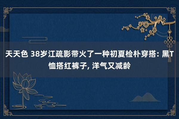 天天色 38岁江疏影带火了一种初夏检朴穿搭: 黑T恤搭红裤子, 洋气又减龄