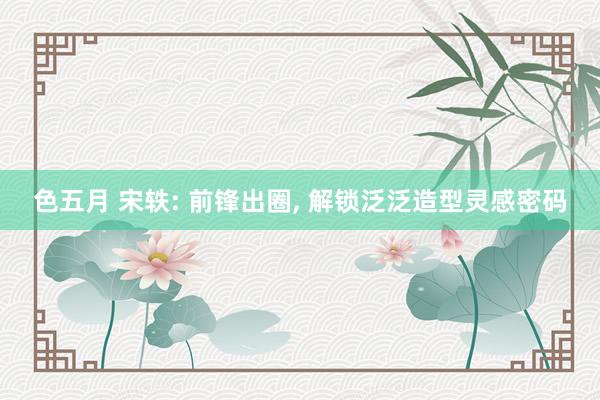 色五月 宋轶: 前锋出圈, 解锁泛泛造型灵感密码