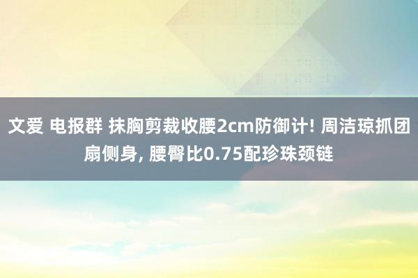 文爱 电报群 抹胸剪裁收腰2cm防御计! 周洁琼抓团扇侧身, 腰臀比0.75配珍珠颈链