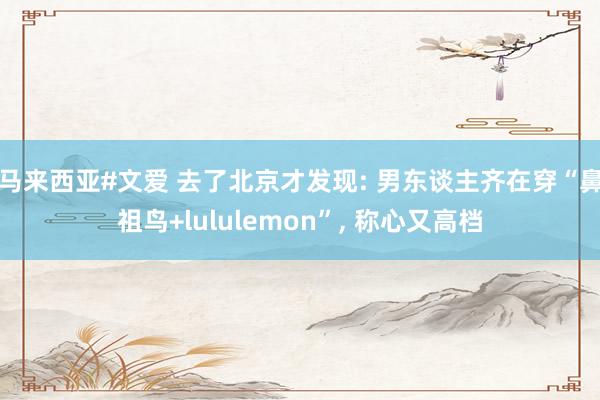 马来西亚#文爱 去了北京才发现: 男东谈主齐在穿“鼻祖鸟+lululemon”, 称心又高档