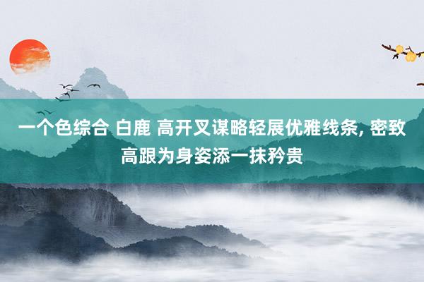 一个色综合 白鹿 高开叉谋略轻展优雅线条, 密致高跟为身姿添一抹矜贵