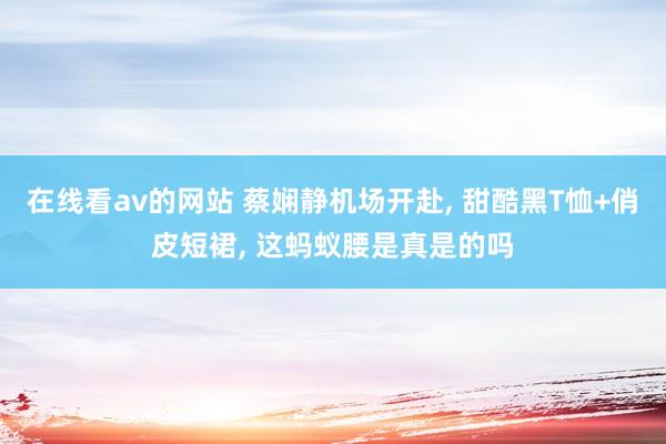 在线看av的网站 蔡娴静机场开赴, 甜酷黑T恤+俏皮短裙, 这蚂蚁腰是真是的吗