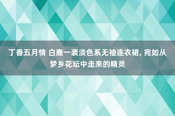 丁香五月情 白鹿一袭淡色系无袖连衣裙, 宛如从梦乡花坛中走来的精灵