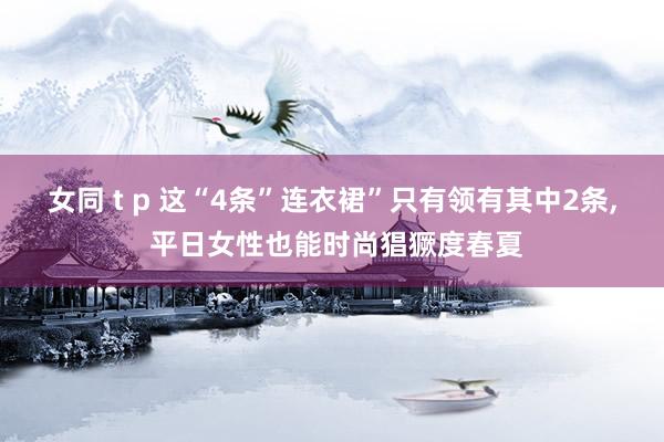 女同 t p 这“4条”连衣裙”只有领有其中2条, 平日女性也能时尚猖獗度春夏