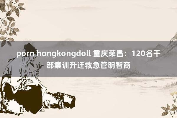 porn hongkongdoll 重庆荣昌：120名干部集训升迁救急管明智商