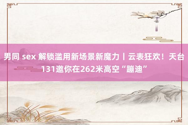 男同 sex 解锁滥用新场景新魔力丨云表狂欢！天台131邀你在262米高空“蹦迪”