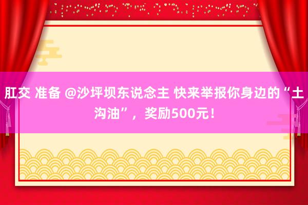 肛交 准备 @沙坪坝东说念主 快来举报你身边的“土沟油”，奖励500元！