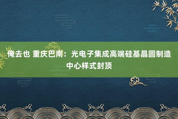 俺去也 重庆巴南：光电子集成高端硅基晶圆制造中心样式封顶