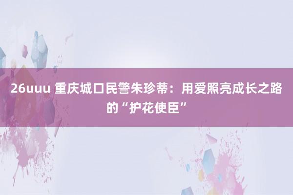 26uuu 重庆城口民警朱珍蒂：用爱照亮成长之路的“护花使臣”