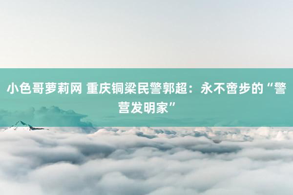 小色哥萝莉网 重庆铜梁民警郭超：永不啻步的“警营发明家”