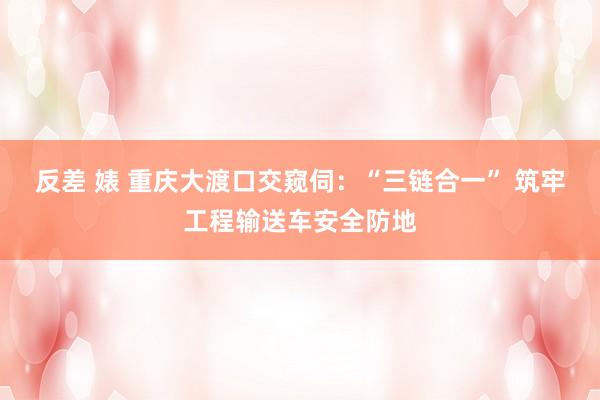 反差 婊 重庆大渡口交窥伺：“三链合一” 筑牢工程输送车安全防地