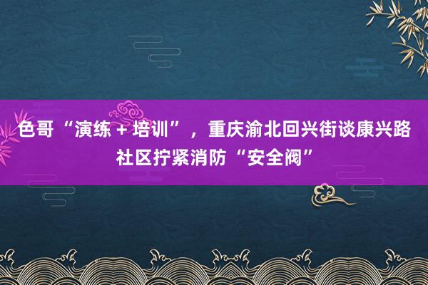 色哥 “演练 + 培训” ，重庆渝北回兴街谈康兴路社区拧紧消防 “安全阀”