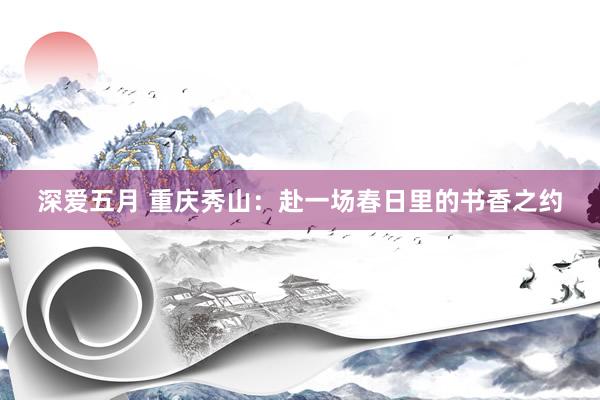 深爱五月 重庆秀山：赴一场春日里的书香之约