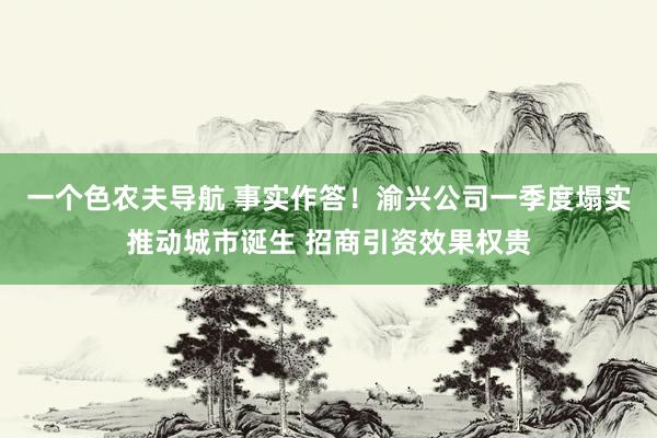 一个色农夫导航 事实作答！渝兴公司一季度塌实推动城市诞生 招商引资效果权贵