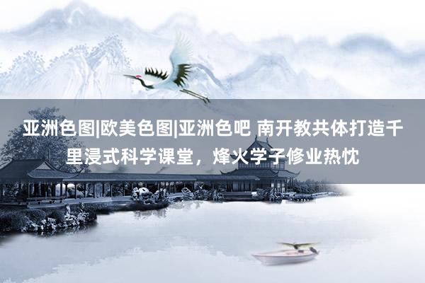 亚洲色图|欧美色图|亚洲色吧 南开教共体打造千里浸式科学课堂，烽火学子修业热忱
